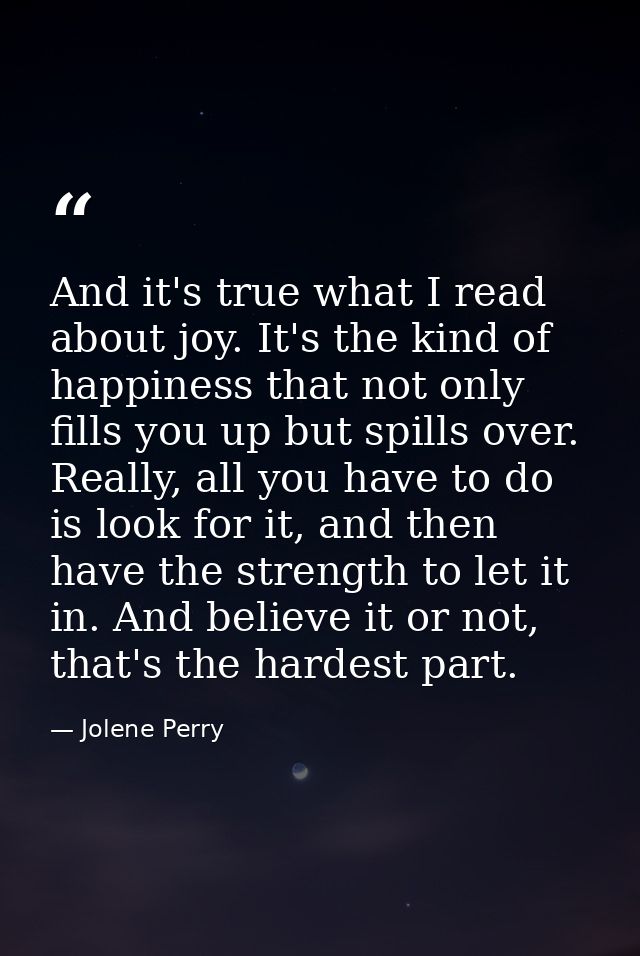 And it's true what I read about joy. It's the kind of happiness that not only fills you up but spills over. Really, all  — Jolene Perry