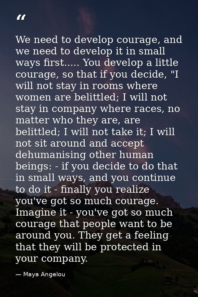 We need to develop courage, and we need to develop it in small ways first..... You develop a little courage, so that if  — Maya Angelou