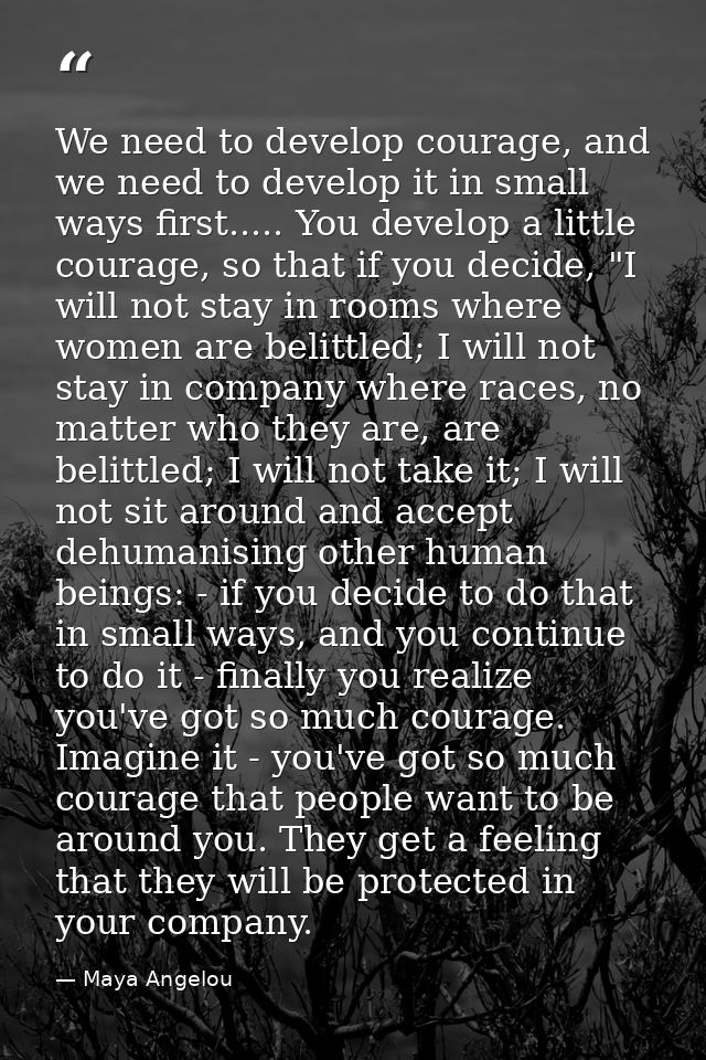 We need to develop courage, and we need to develop it in small ways first..... You develop a little courage, so that if  — Maya Angelou