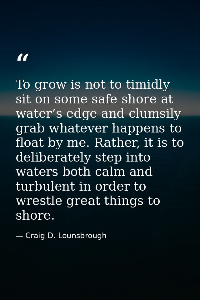 To grow is not to timidly sit on some safe shore at water’s edge and clumsily grab whatever happens to float by me. Rath — Craig D. Lounsbrough