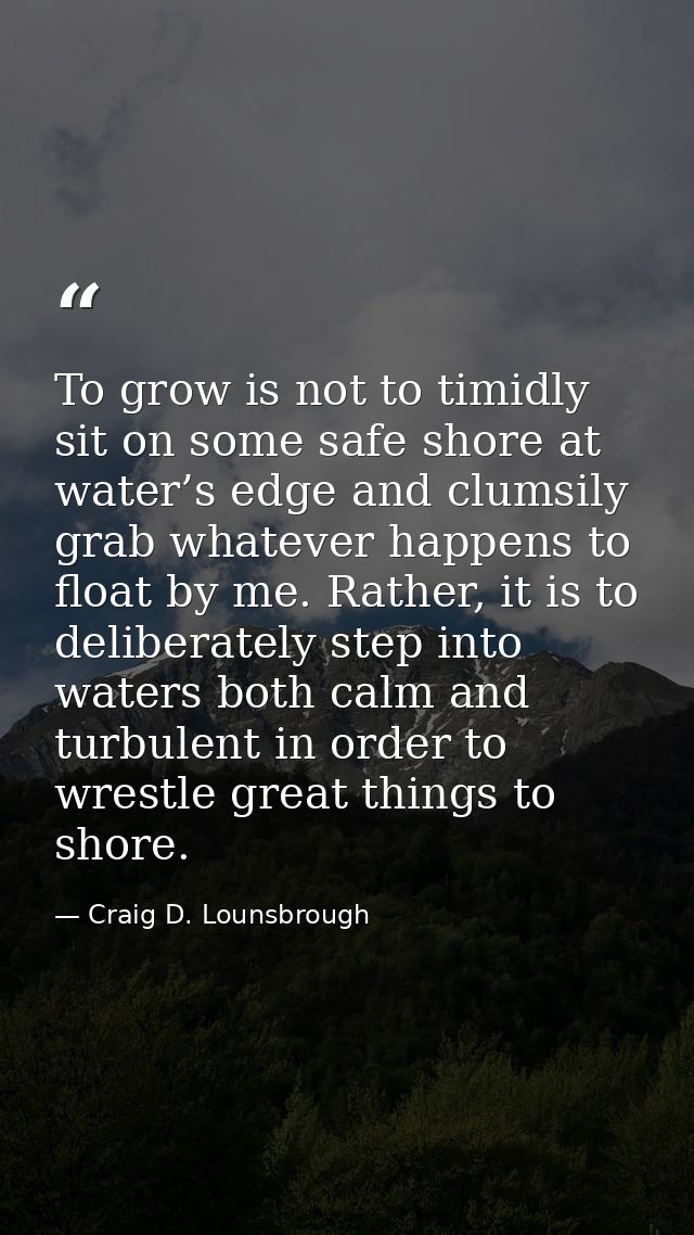 To grow is not to timidly sit on some safe shore at water’s edge and clumsily grab whatever happens to float by me. Rath — Craig D. Lounsbrough