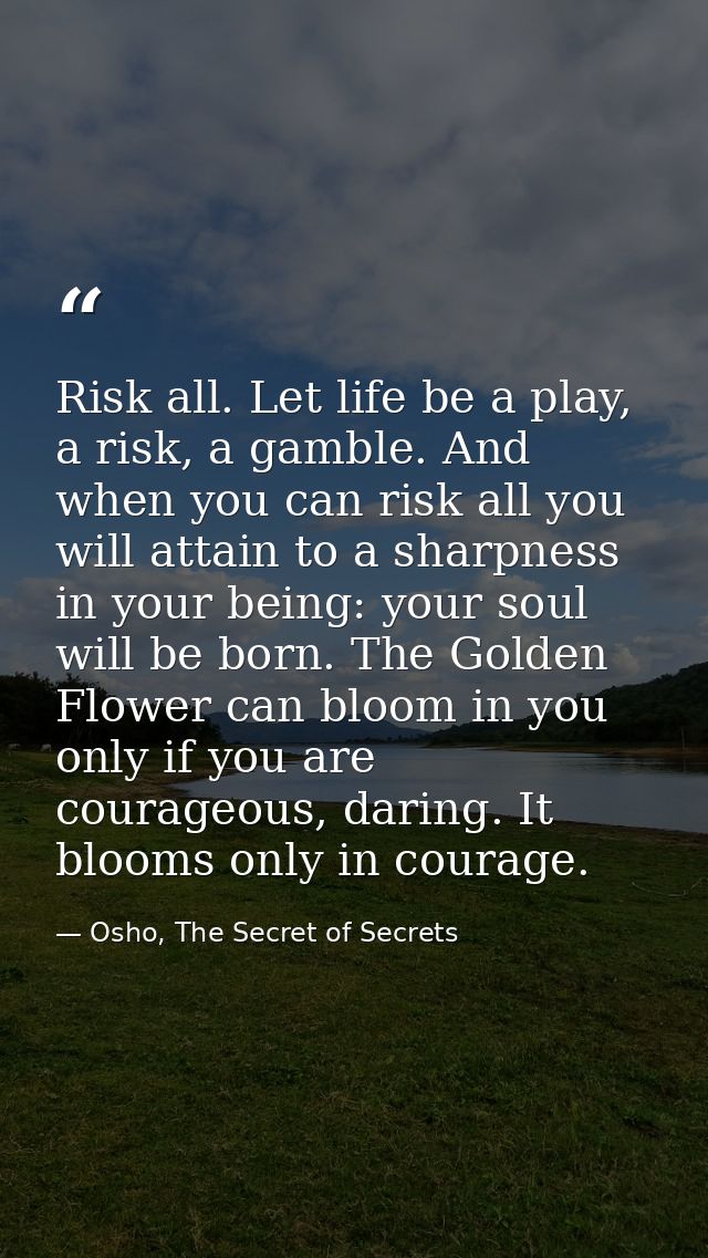 Risk all. Let life be a play, a risk, a gamble. And when you can risk all you will attain to a sharpness in your being:  — Osho, The Secret of Secrets