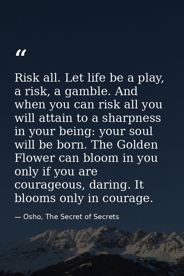 Risk all. Let life be a play, a risk, a gamble. And when you can risk all you will attain to a sharpness in your being:  — Osho, The Secret of Secrets