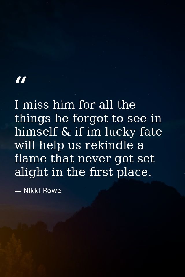 I miss him for all the things he forgot to see in himself & if im lucky fate will help us rekindle a flame that never go — Nikki Rowe