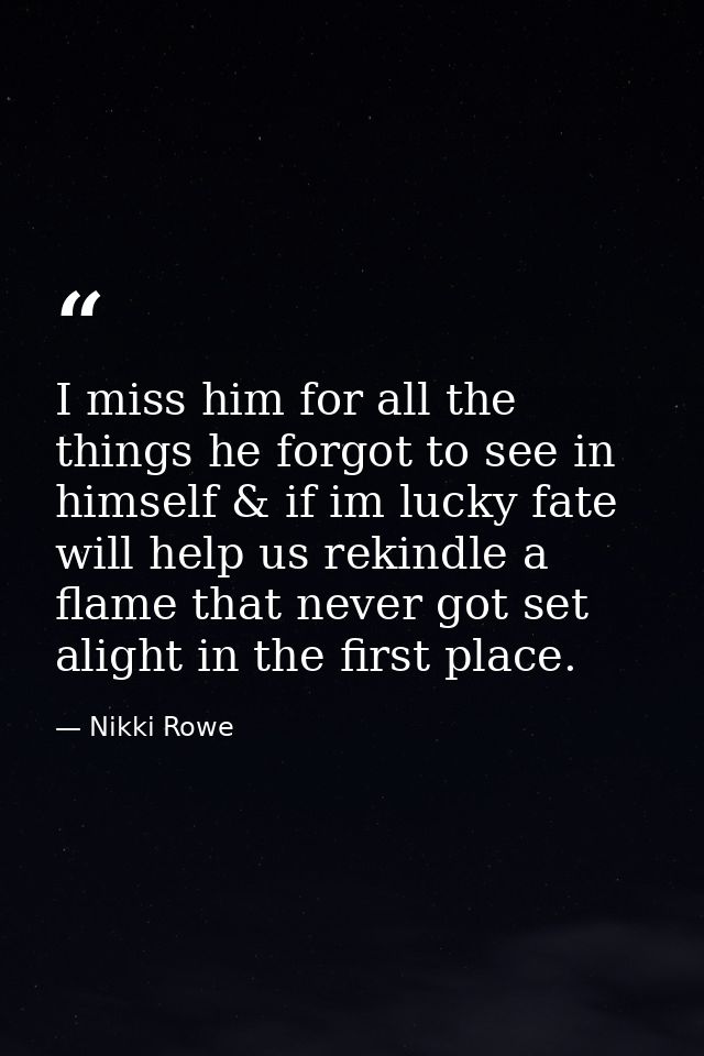 I miss him for all the things he forgot to see in himself & if im lucky fate will help us rekindle a flame that never go — Nikki Rowe