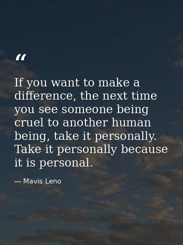 If you want to make a difference, the next time you see someone being cruel to another human being, take it personally.  — Mavis Leno