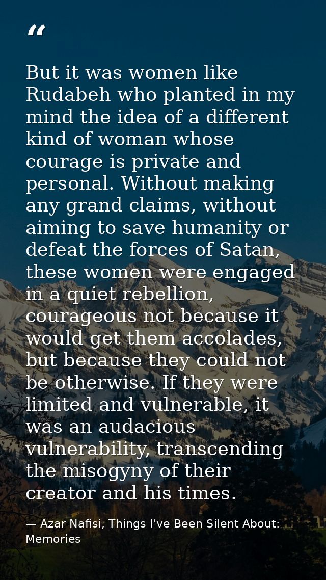 But it was women like Rudabeh who planted in my mind the idea of a different kind of woman whose courage is private and  — Azar Nafisi, Things I've Been Silent About: Memories