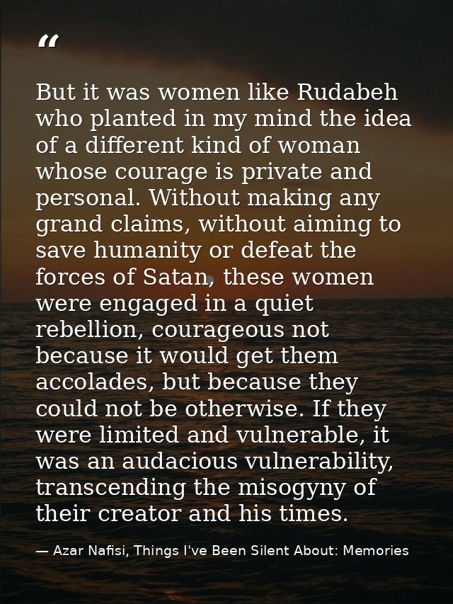 But it was women like Rudabeh who planted in my mind the idea of a different kind of woman whose courage is private and  — Azar Nafisi, Things I've Been Silent About: Memories