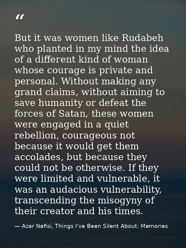 But it was women like Rudabeh who planted in my mind the idea of a different kind of woman whose courage is private and  — Azar Nafisi, Things I've Been Silent About: Memories