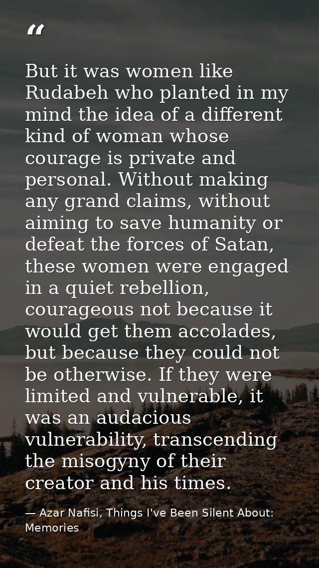 But it was women like Rudabeh who planted in my mind the idea of a different kind of woman whose courage is private and  — Azar Nafisi, Things I've Been Silent About: Memories