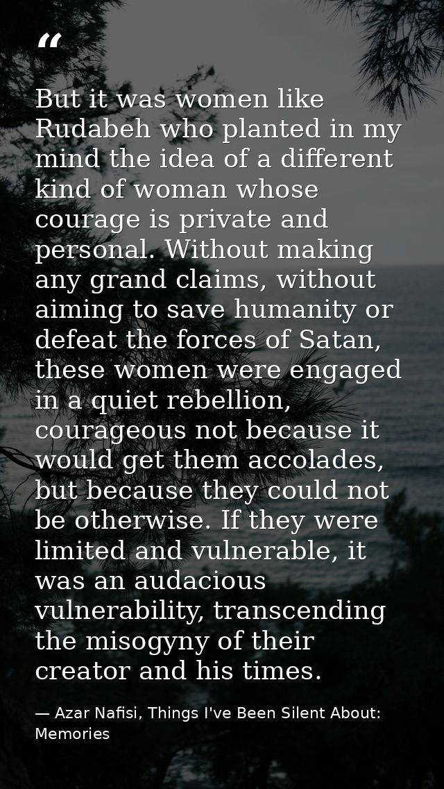 But it was women like Rudabeh who planted in my mind the idea of a different kind of woman whose courage is private and  — Azar Nafisi, Things I've Been Silent About: Memories