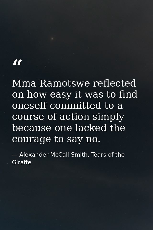 Mma Ramotswe reflected on how easy it was to find oneself committed to a course of action simply because one lacked the  — Alexander McCall Smith, Tears of the Giraffe