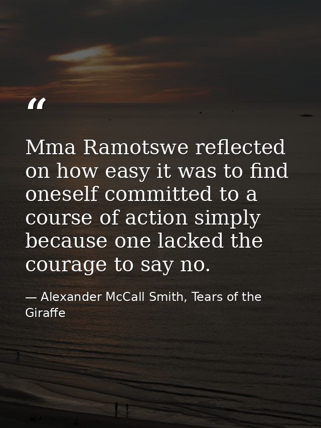 Mma Ramotswe reflected on how easy it was to find oneself committed to a course of action simply because one lacked the  — Alexander McCall Smith, Tears of the Giraffe