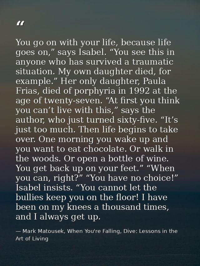 You go on with your life, because life goes on,” says Isabel. “You see this in anyone who has survived a traumatic situa — Mark Matousek, When You're Falling, Dive: Lessons in the Art of Living