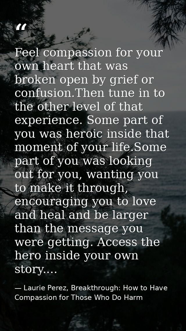 Feel compassion for your own heart that was broken open by grief or confusion.Then tune in to the other level of that ex — Laurie Perez, Breakthrough: How to Have Compassion for Those Who Do Harm
