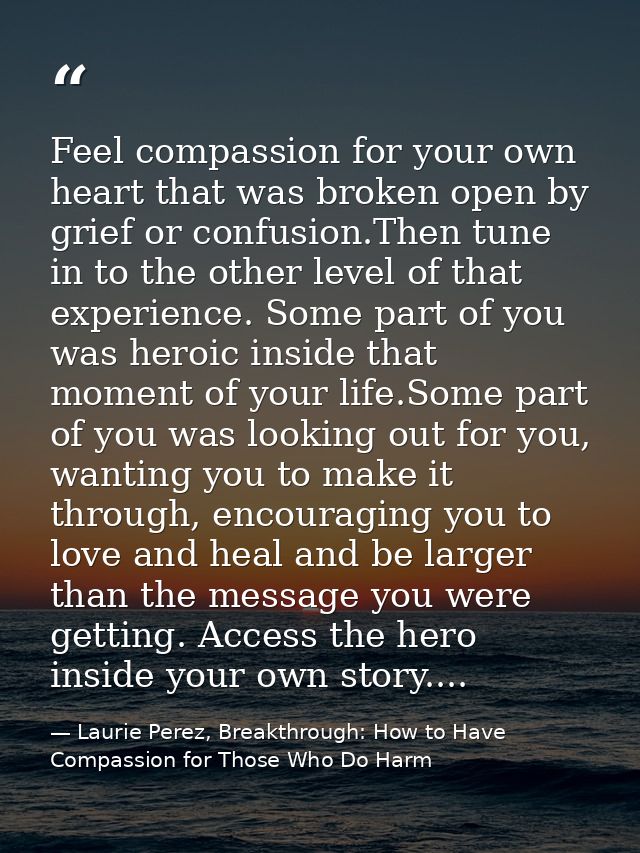 Feel compassion for your own heart that was broken open by grief or confusion.Then tune in to the other level of that ex — Laurie Perez, Breakthrough: How to Have Compassion for Those Who Do Harm