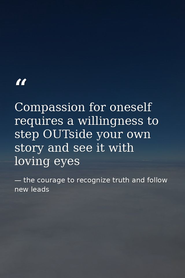 Compassion for oneself requires a willingness to step OUTside your own story and see it with loving eyes — the courage to recognize truth and follow new leads