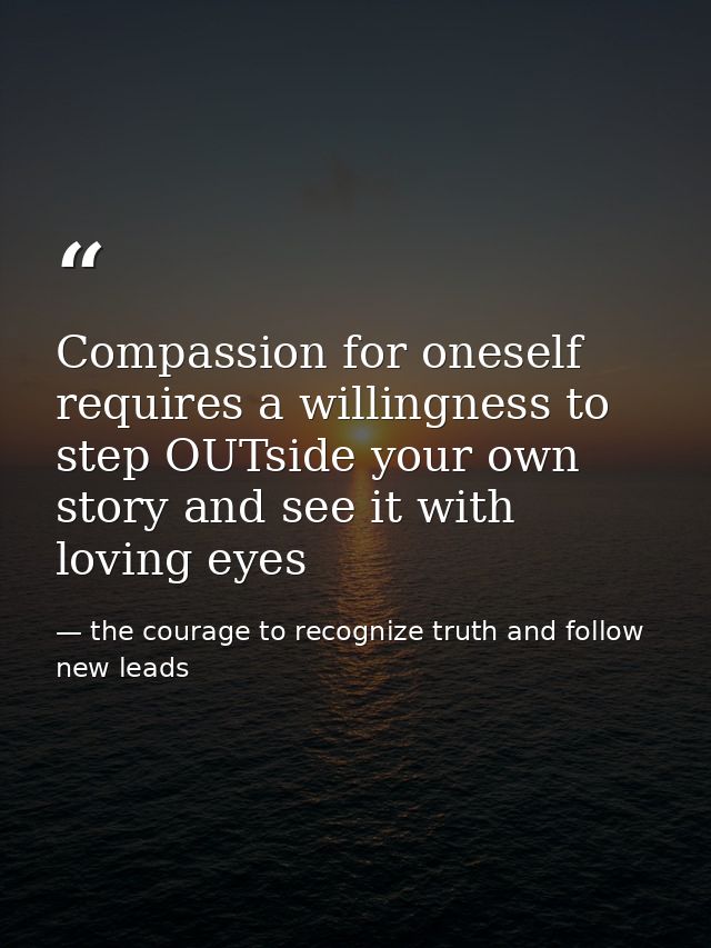 Compassion for oneself requires a willingness to step OUTside your own story and see it with loving eyes — the courage to recognize truth and follow new leads