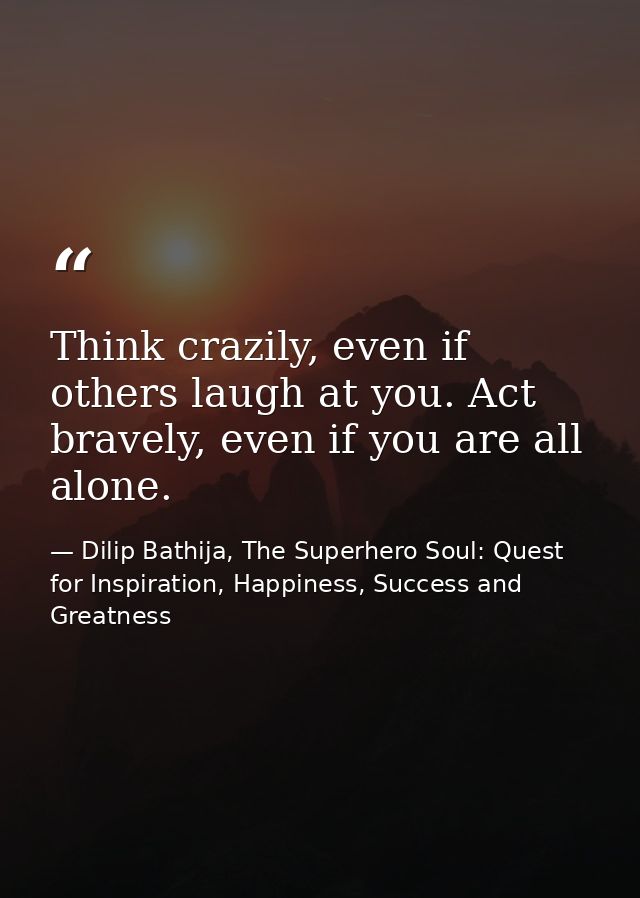 Think crazily, even if others laugh at you. Act bravely, even if you are all alone. — Dilip Bathija, The Superhero Soul: Quest for Inspiration, Happiness, Success and Greatness