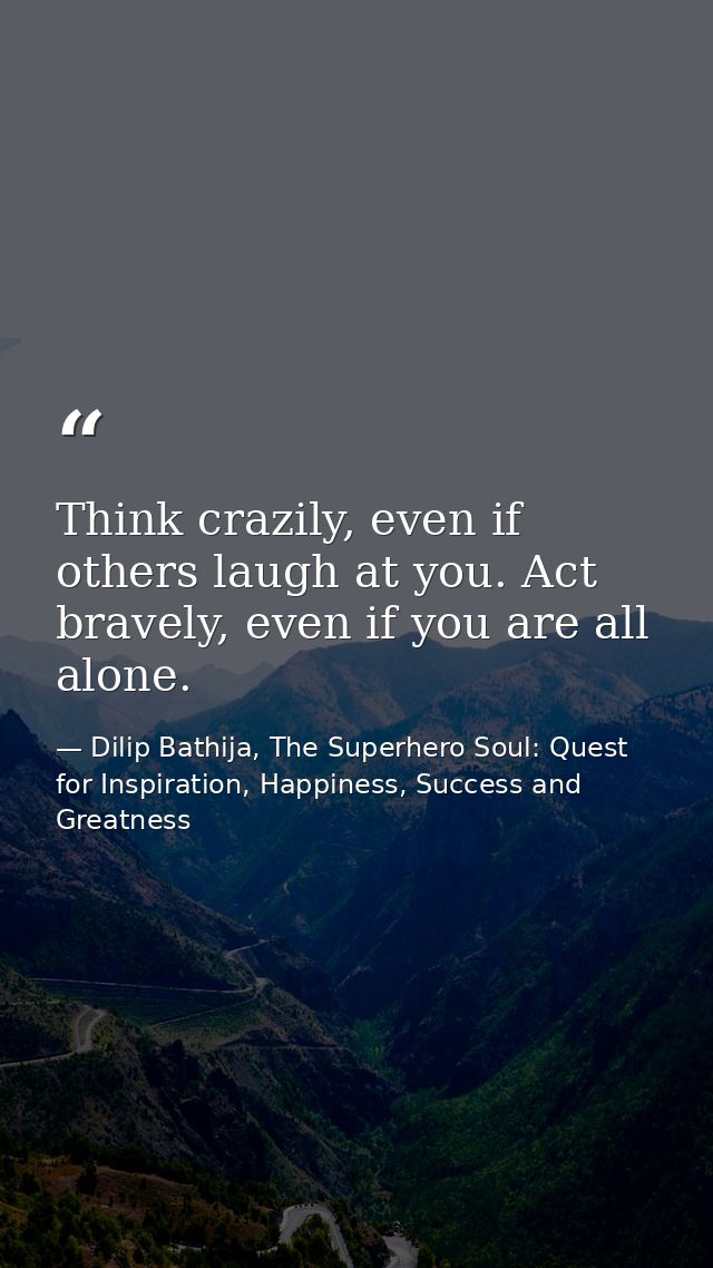 Think crazily, even if others laugh at you. Act bravely, even if you are all alone. — Dilip Bathija, The Superhero Soul: Quest for Inspiration, Happiness, Success and Greatness