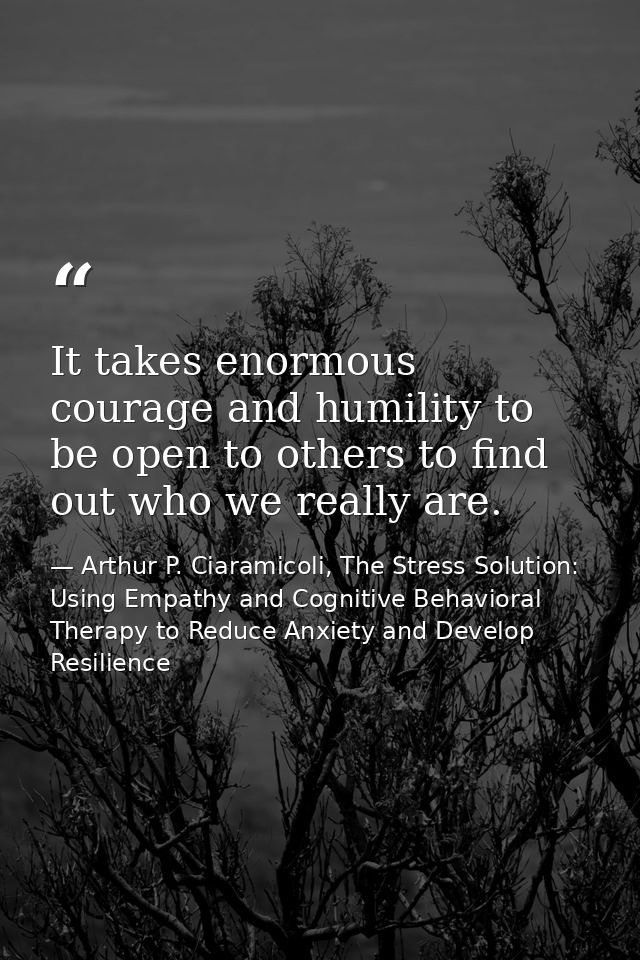 It takes enormous courage and humility to be open to others to find out who we really are. — Arthur P. Ciaramicoli, The Stress Solution: Using Empathy and Cognitive Behavioral Therapy to Reduce Anxiety and Develop Resilience