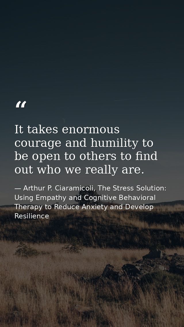 It takes enormous courage and humility to be open to others to find out who we really are. — Arthur P. Ciaramicoli, The Stress Solution: Using Empathy and Cognitive Behavioral Therapy to Reduce Anxiety and Develop Resilience