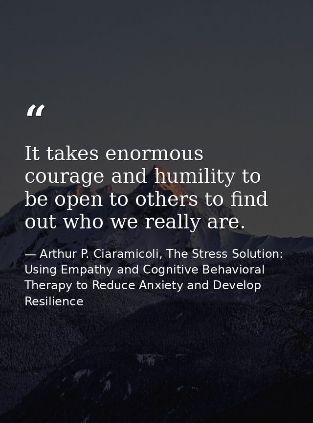 It takes enormous courage and humility to be open to others to find out who we really are. — Arthur P. Ciaramicoli, The Stress Solution: Using Empathy and Cognitive Behavioral Therapy to Reduce Anxiety and Develop Resilience