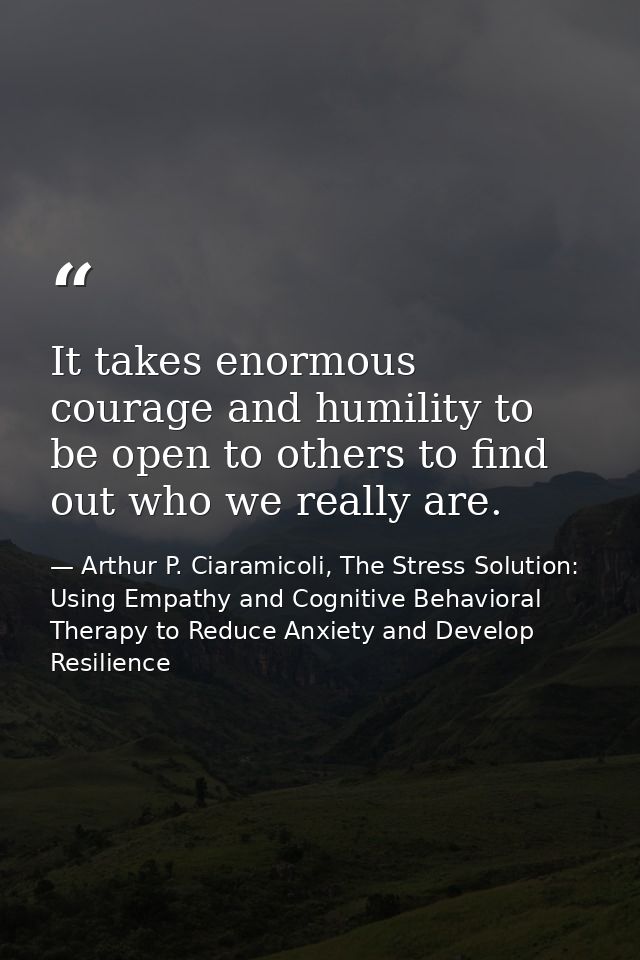 It takes enormous courage and humility to be open to others to find out who we really are. — Arthur P. Ciaramicoli, The Stress Solution: Using Empathy and Cognitive Behavioral Therapy to Reduce Anxiety and Develop Resilience