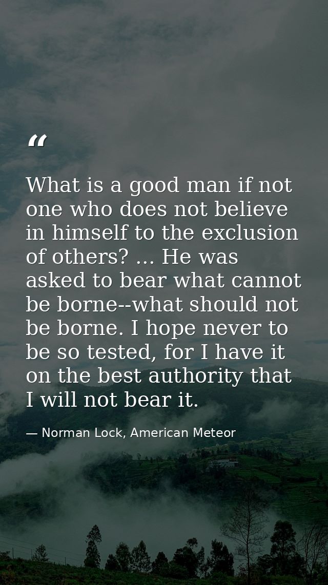 What is a good man if not one who does not believe in himself to the exclusion of others? ... He was asked to bear what  — Norman Lock, American Meteor
