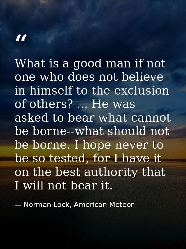 What is a good man if not one who does not believe in himself to the exclusion of others? ... He was asked to bear what  — Norman Lock, American Meteor