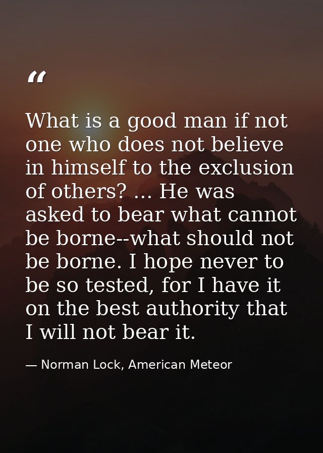 What is a good man if not one who does not believe in himself to the exclusion of others? ... He was asked to bear what  — Norman Lock, American Meteor