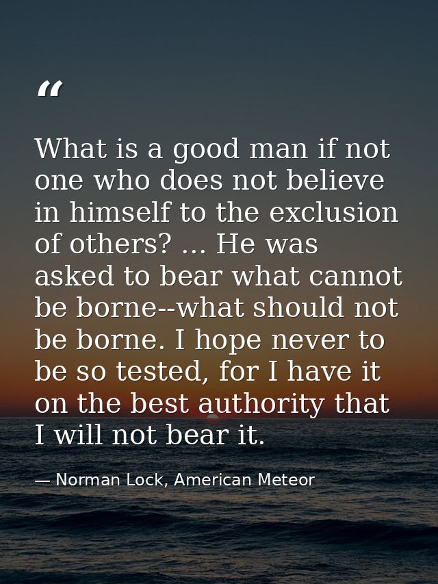 What is a good man if not one who does not believe in himself to the exclusion of others? ... He was asked to bear what  — Norman Lock, American Meteor