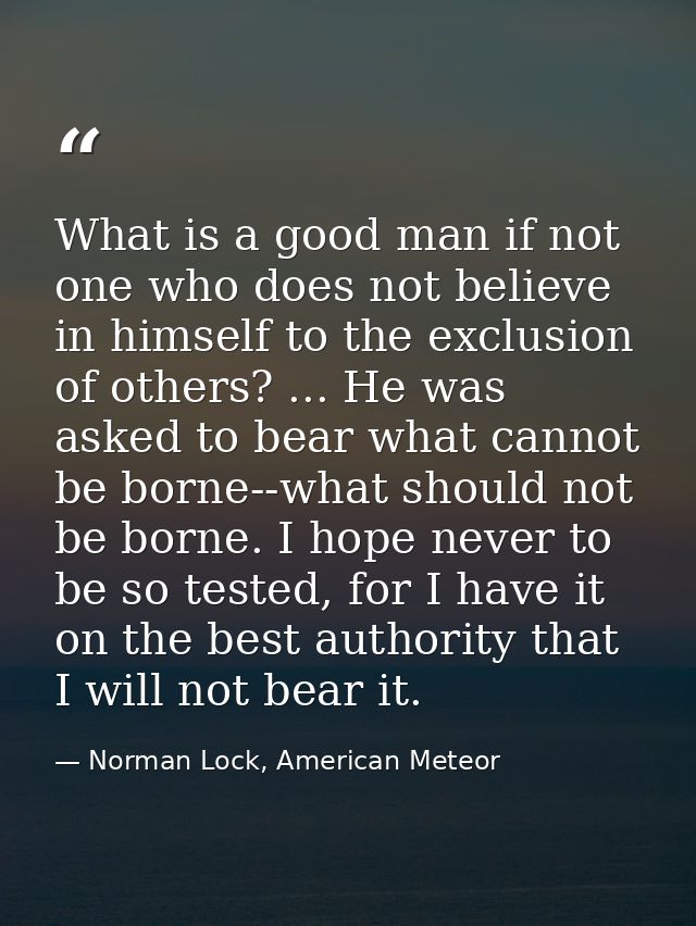What is a good man if not one who does not believe in himself to the exclusion of others? ... He was asked to bear what  — Norman Lock, American Meteor