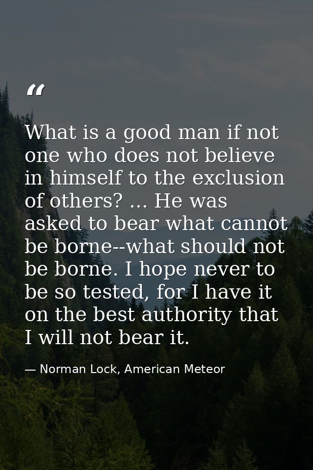 What is a good man if not one who does not believe in himself to the exclusion of others? ... He was asked to bear what  — Norman Lock, American Meteor