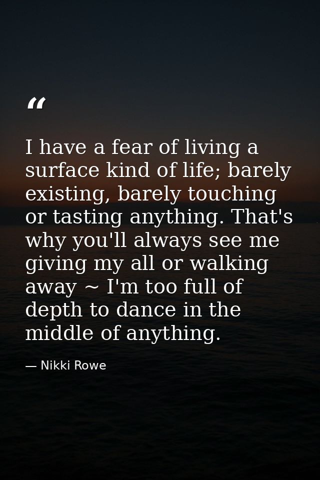 I have a fear of living a surface kind of life; barely existing, barely touching or tasting anything. That's why you'll  — Nikki Rowe