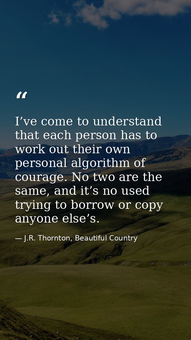 I’ve come to understand that each person has to work out their own personal algorithm of courage. No two are the same, a — J.R. Thornton, Beautiful Country