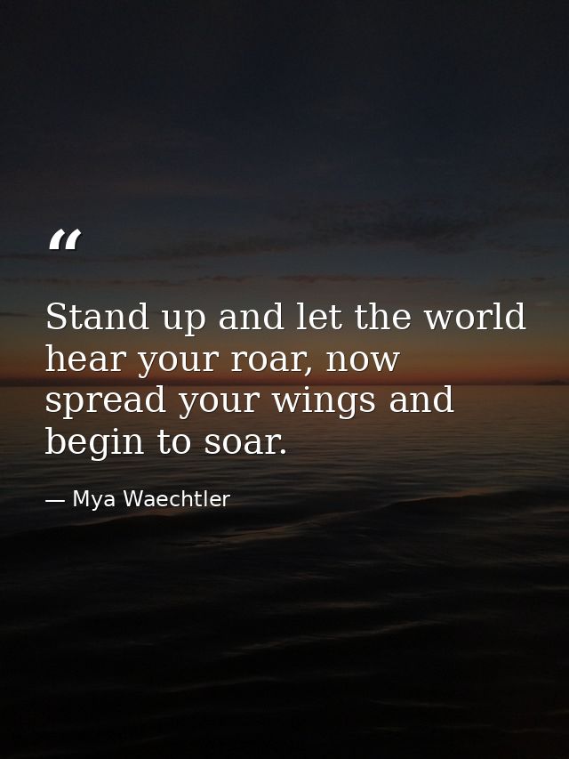 Stand up and let the world hear your roar, now spread your wings and begin to soar. — Mya Waechtler