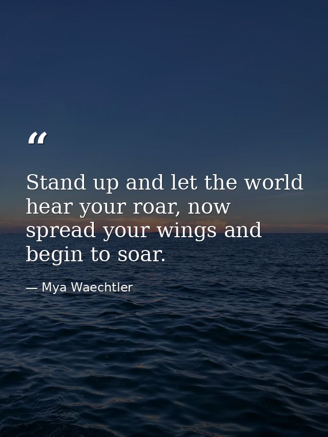 Stand up and let the world hear your roar, now spread your wings and begin to soar. — Mya Waechtler