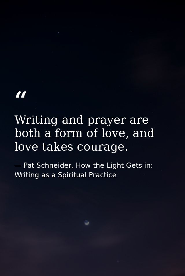 Writing and prayer are both a form of love, and love takes courage. — Pat Schneider, How the Light Gets in: Writing as a Spiritual Practice