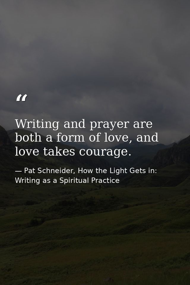 Writing and prayer are both a form of love, and love takes courage. — Pat Schneider, How the Light Gets in: Writing as a Spiritual Practice