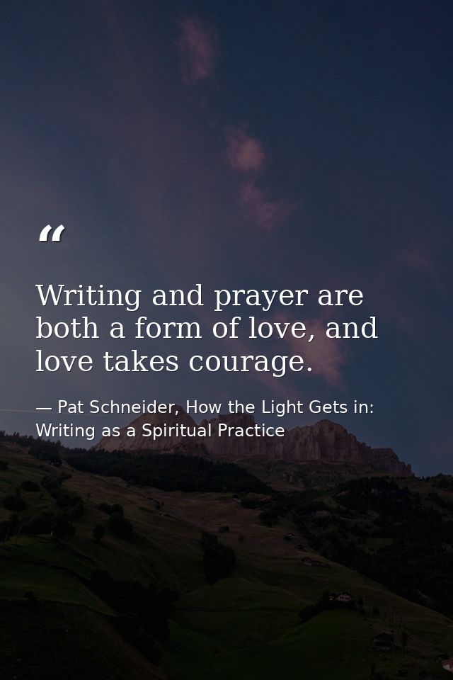 Writing and prayer are both a form of love, and love takes courage. — Pat Schneider, How the Light Gets in: Writing as a Spiritual Practice
