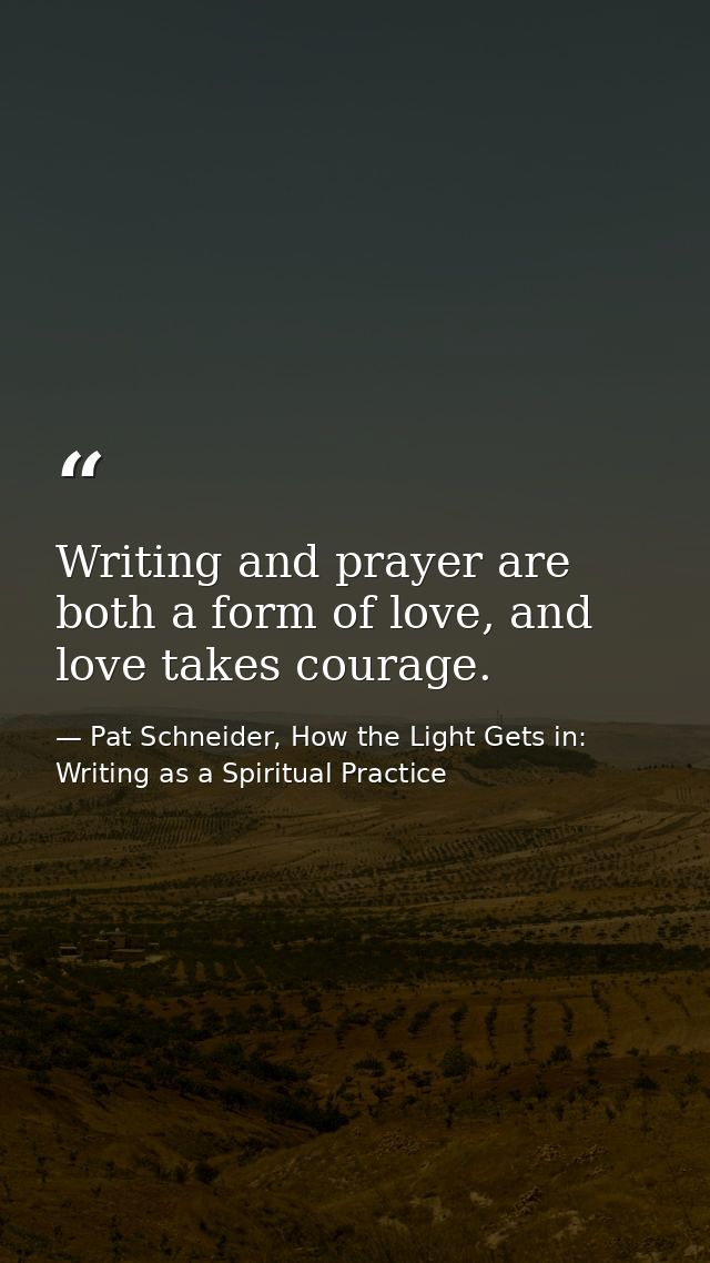 Writing and prayer are both a form of love, and love takes courage. — Pat Schneider, How the Light Gets in: Writing as a Spiritual Practice
