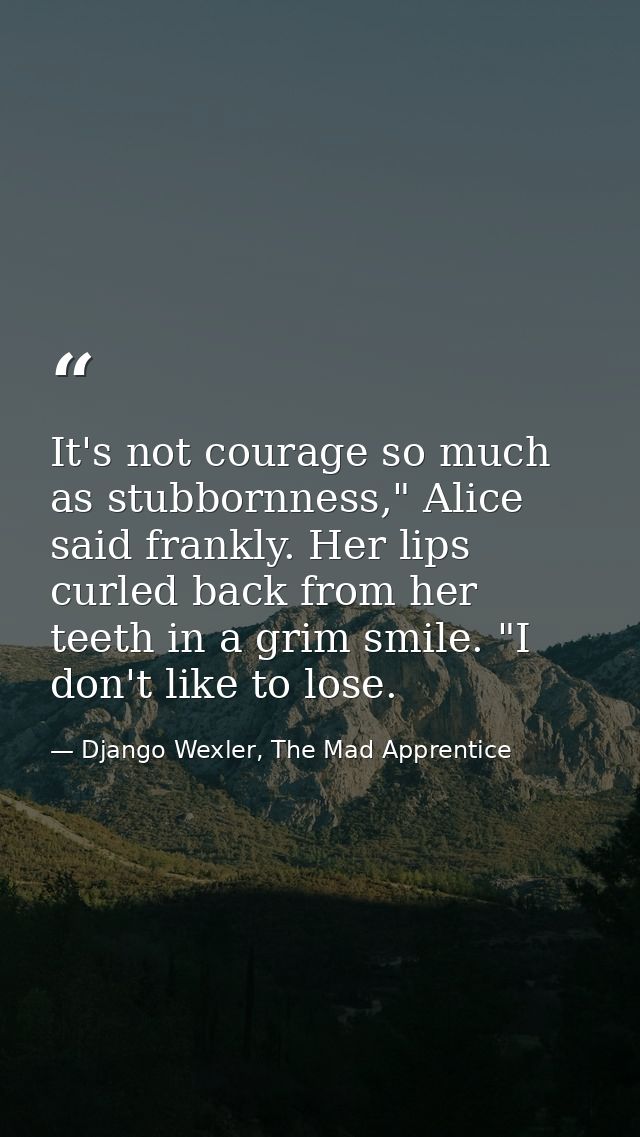 It's not courage so much as stubbornness," Alice said frankly. Her lips curled back from her teeth in a grim smile. "I d — Django Wexler, The Mad Apprentice