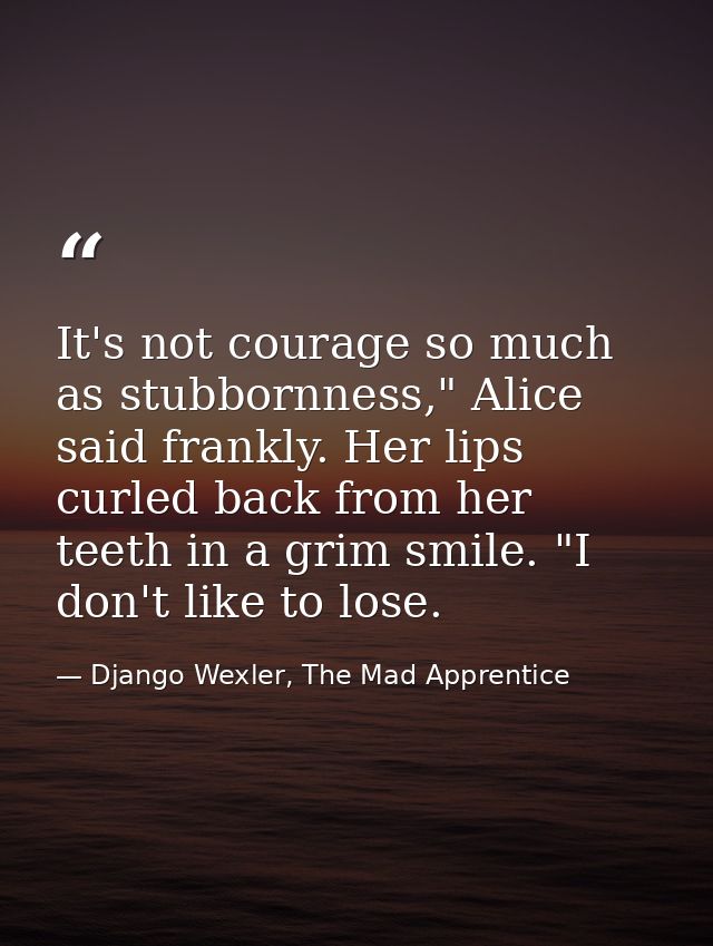 It's not courage so much as stubbornness," Alice said frankly. Her lips curled back from her teeth in a grim smile. "I d — Django Wexler, The Mad Apprentice