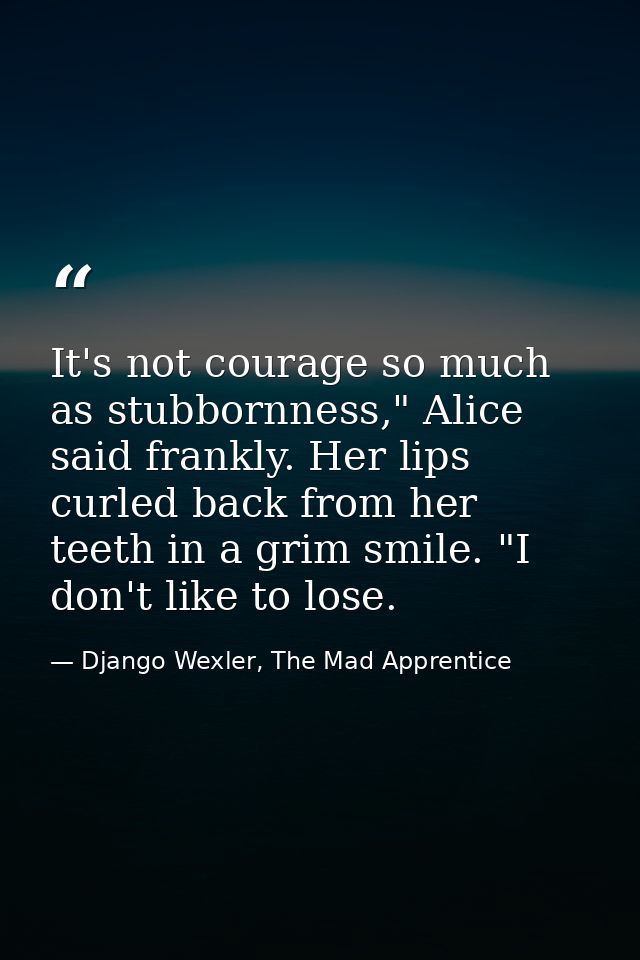 It's not courage so much as stubbornness," Alice said frankly. Her lips curled back from her teeth in a grim smile. "I d — Django Wexler, The Mad Apprentice