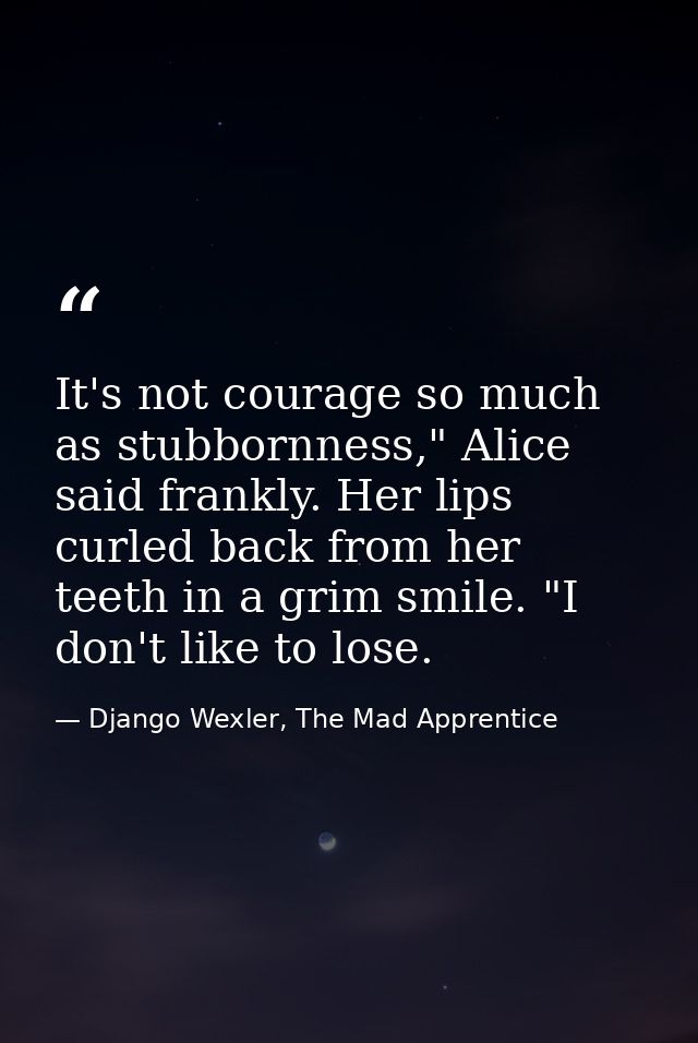 It's not courage so much as stubbornness," Alice said frankly. Her lips curled back from her teeth in a grim smile. "I d — Django Wexler, The Mad Apprentice