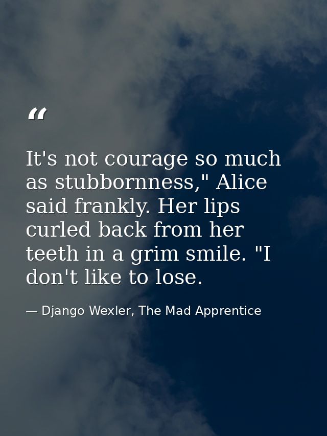 It's not courage so much as stubbornness," Alice said frankly. Her lips curled back from her teeth in a grim smile. "I d — Django Wexler, The Mad Apprentice
