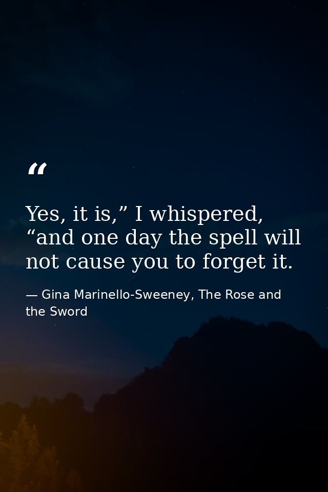 Yes, it is,” I whispered, “and one day the spell will not cause you to forget it. — Gina Marinello-Sweeney, The Rose and the Sword