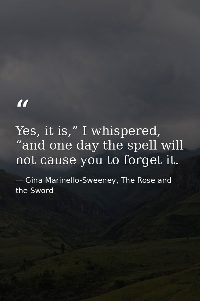 Yes, it is,” I whispered, “and one day the spell will not cause you to forget it. — Gina Marinello-Sweeney, The Rose and the Sword