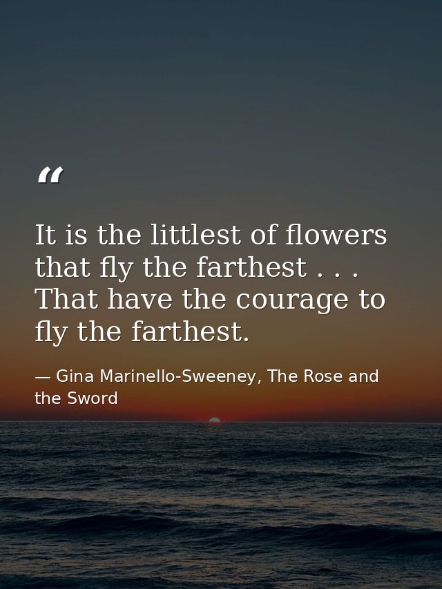 It is the littlest of flowers that fly the farthest . . . That have the courage to fly the farthest. — Gina Marinello-Sweeney, The Rose and the Sword